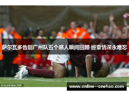 萨尔瓦多告别广州队五个感人瞬间回顾 终章情深永难忘 萨尔瓦多告别广州队五个感人瞬间回顾 终章情深永难忘