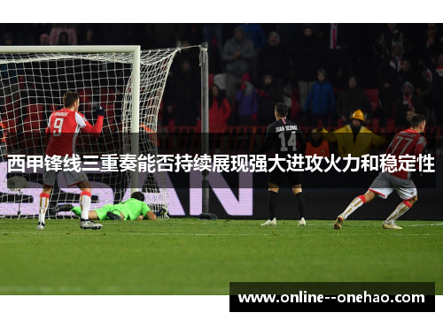 西甲锋线三重奏能否持续展现强大进攻火力和稳定性
