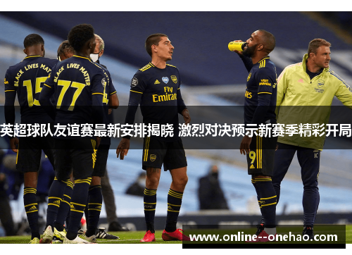 英超球队友谊赛最新安排揭晓 激烈对决预示新赛季精彩开局