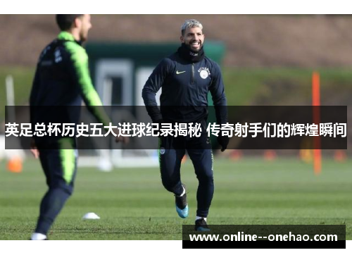 英足总杯历史五大进球纪录揭秘 传奇射手们的辉煌瞬间