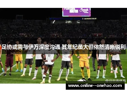 足协或需与伊万深度沟通 其年纪虽大但依然清晰锐利