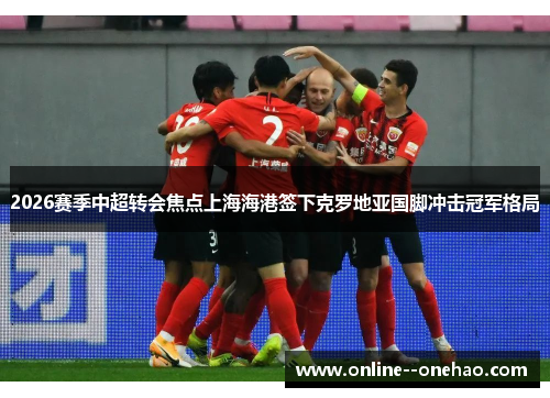 2026赛季中超转会焦点上海海港签下克罗地亚国脚冲击冠军格局
