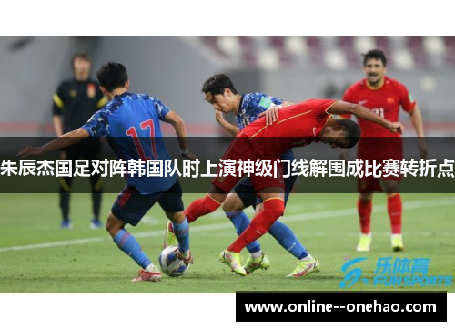 朱辰杰国足对阵韩国队时上演神级门线解围成比赛转折点