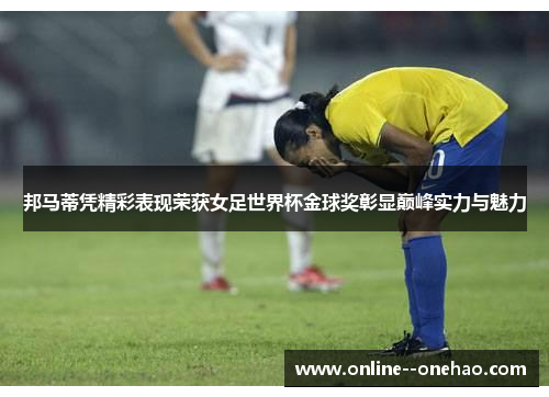 邦马蒂凭精彩表现荣获女足世界杯金球奖彰显巅峰实力与魅力