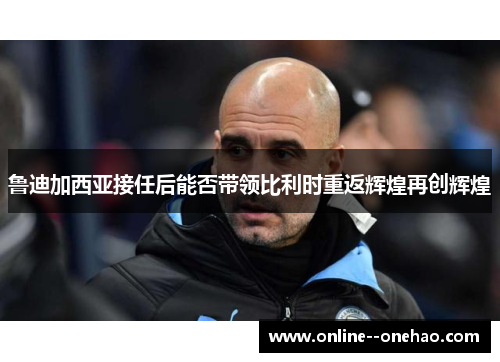 鲁迪加西亚接任后能否带领比利时重返辉煌再创辉煌