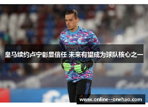 皇马续约卢宁彰显信任 未来有望成为球队核心之一